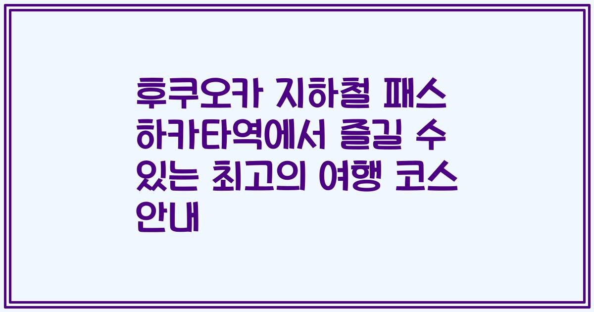 후쿠오카 지하철 패스 하카타역에서 즐길 수 있는 최고의 여행 코스 안내